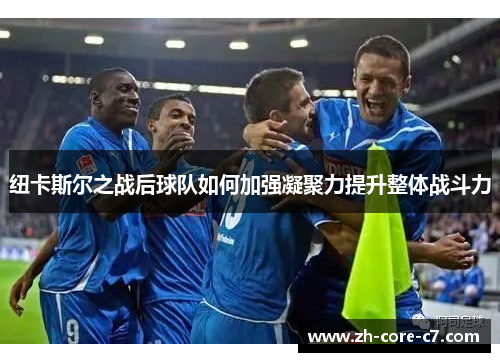 纽卡斯尔之战后球队如何加强凝聚力提升整体战斗力 纽卡斯尔之战后球队如何加强凝聚力提升整体战斗力
