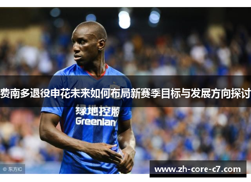 费南多退役申花未来如何布局新赛季目标与发展方向探讨