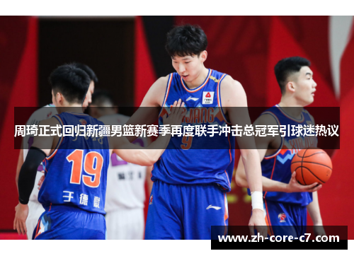 周琦正式回归新疆男篮新赛季再度联手冲击总冠军引球迷热议