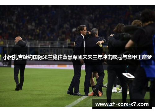 小因扎吉续约国际米兰稳住蓝黑军团未来三年冲击欧冠与意甲王座梦 小因扎吉续约国际米兰稳住蓝黑军团未来三年冲击欧冠与意甲王座梦